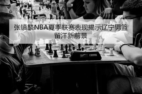 张镇麟NBA夏季联赛表现揭示辽宁男篮留洋新前景