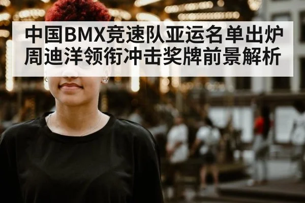 中国BMX竞速队亚运名单出炉周迪洋领衔冲击奖牌前景解析